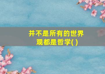 并不是所有的世界观都是哲学( )